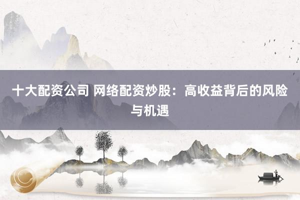 十大配资公司 网络配资炒股：高收益背后的风险与机遇