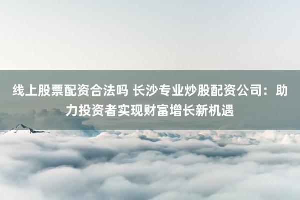 线上股票配资合法吗 长沙专业炒股配资公司：助力投资者实现财富增长新机遇