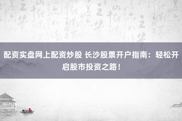 配资实盘网上配资炒股 长沙股票开户指南：轻松开启股市投资之路！