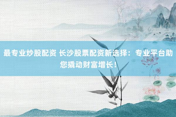 最专业炒股配资 长沙股票配资新选择：专业平台助您撬动财富增长！