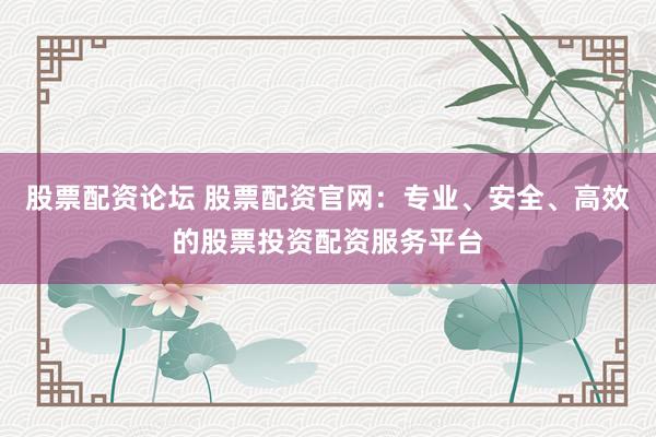 股票配资论坛 股票配资官网：专业、安全、高效的股票投资配资服务平台