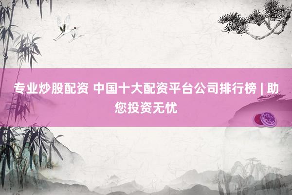 专业炒股配资 中国十大配资平台公司排行榜 | 助您投资无忧