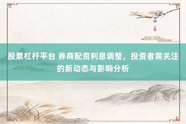 股票杠杆平台 券商配资利息调整，投资者需关注的新动态与影响分析