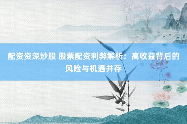 配资资深炒股 股票配资利弊解析：高收益背后的风险与机遇并存