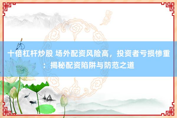 十倍杠杆炒股 场外配资风险高，投资者亏损惨重：揭秘配资陷阱与防范之道