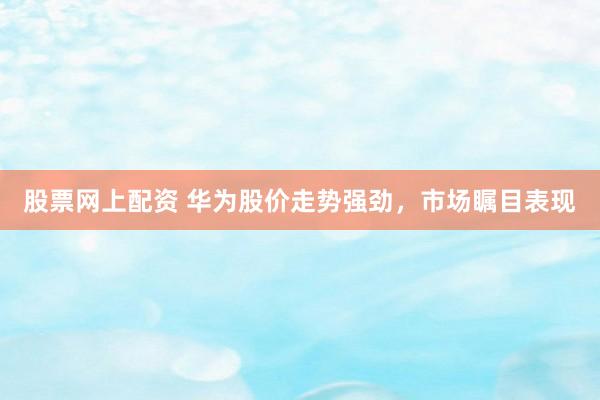 股票网上配资 华为股价走势强劲，市场瞩目表现