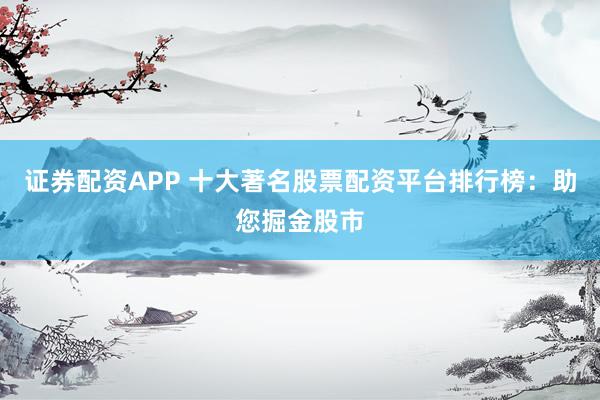 证券配资APP 十大著名股票配资平台排行榜：助您掘金股市