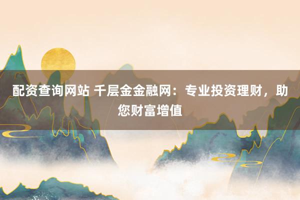 配资查询网站 千层金金融网：专业投资理财，助您财富增值