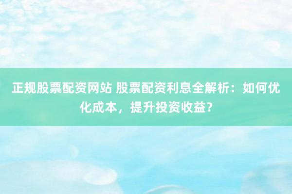 正规股票配资网站 股票配资利息全解析：如何优化成本，提升投资收益？