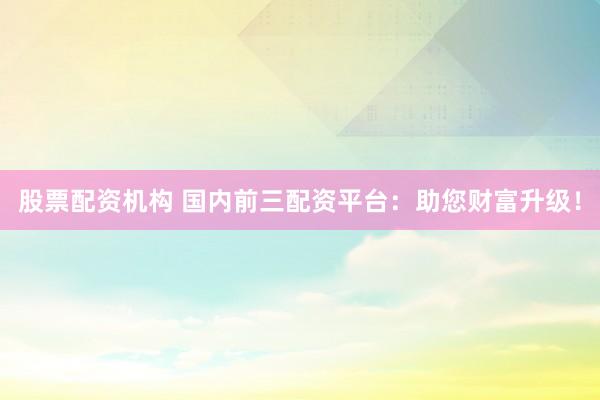 股票配资机构 国内前三配资平台：助您财富升级！