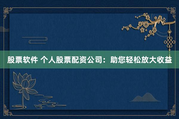 股票软件 个人股票配资公司：助您轻松放大收益