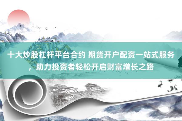 十大炒股杠杆平台合约 期货开户配资一站式服务，助力投资者轻松开启财富增长之路