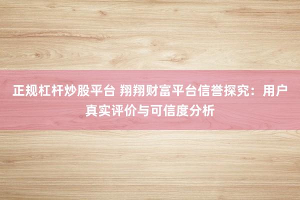 正规杠杆炒股平台 翔翔财富平台信誉探究：用户真实评价与可信度分析