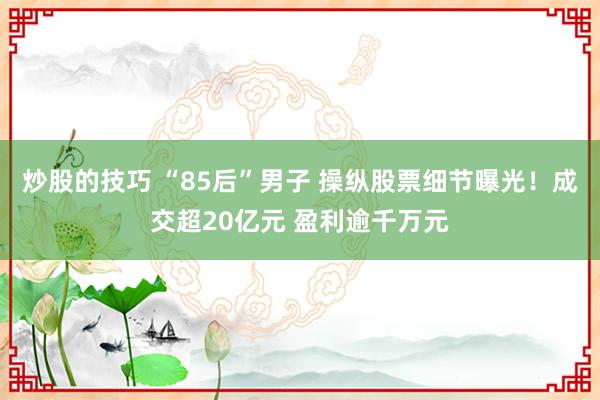 炒股的技巧 “85后”男子 操纵股票细节曝光！成交超20亿元 盈利逾千万元
