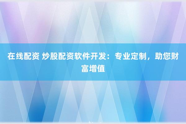 在线配资 炒股配资软件开发：专业定制，助您财富增值