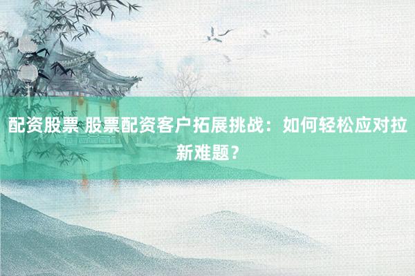 配资股票 股票配资客户拓展挑战：如何轻松应对拉新难题？