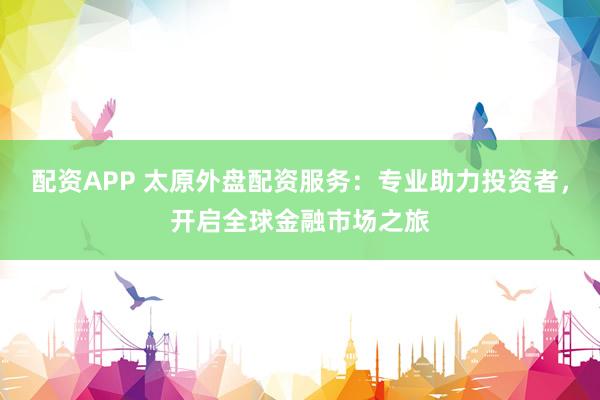 配资APP 太原外盘配资服务：专业助力投资者，开启全球金融市场之旅