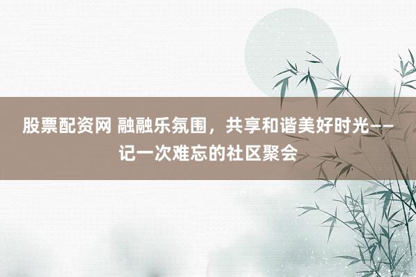 股票配资网 融融乐氛围，共享和谐美好时光——记一次难忘的社区聚会