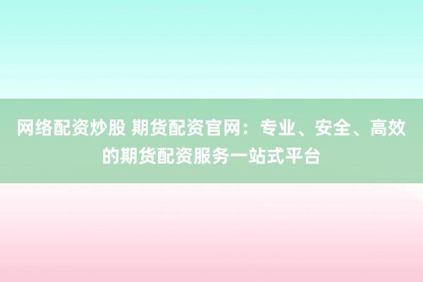 网络配资炒股 期货配资官网：专业、安全、高效的期货配资服务一站式平台