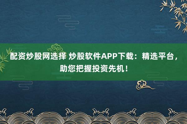 配资炒股网选择 炒股软件APP下载：精选平台，助您把握投资先机！