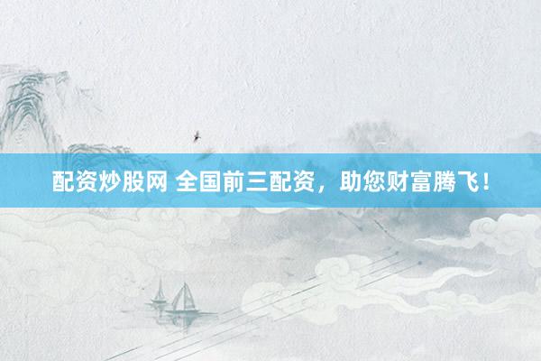 配资炒股网 全国前三配资，助您财富腾飞！