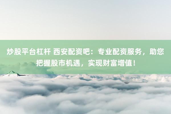 炒股平台杠杆 西安配资吧：专业配资服务，助您把握股市机遇，实现财富增值！