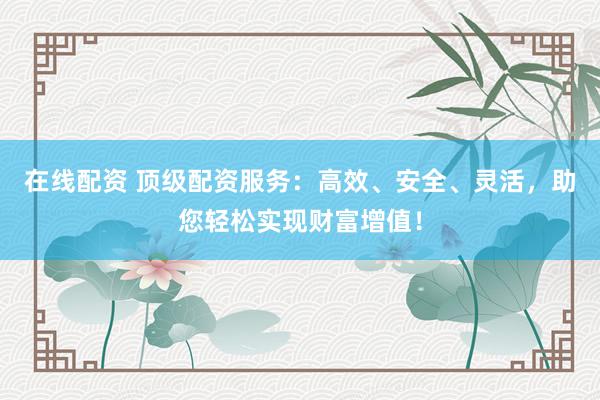 在线配资 顶级配资服务：高效、安全、灵活，助您轻松实现财富增值！