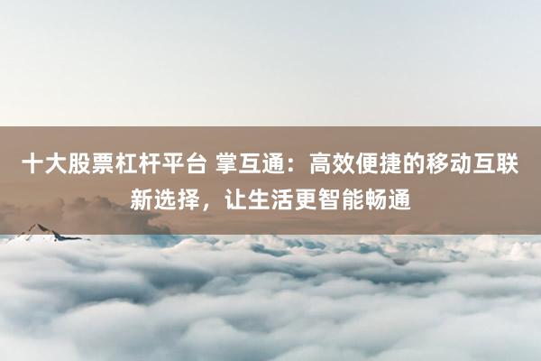 十大股票杠杆平台 掌互通：高效便捷的移动互联新选择，让生活更智能畅通