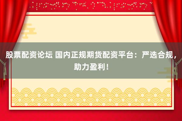 股票配资论坛 国内正规期货配资平台：严选合规，助力盈利！