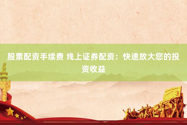 股票配资手续费 线上证券配资：快速放大您的投资收益