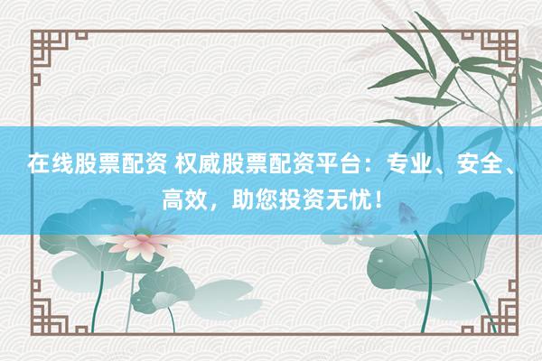 在线股票配资 权威股票配资平台：专业、安全、高效，助您投资无忧！