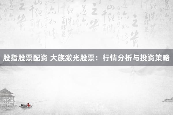 股指股票配资 大族激光股票：行情分析与投资策略