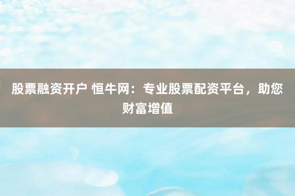 股票融资开户 恒牛网：专业股票配资平台，助您财富增值